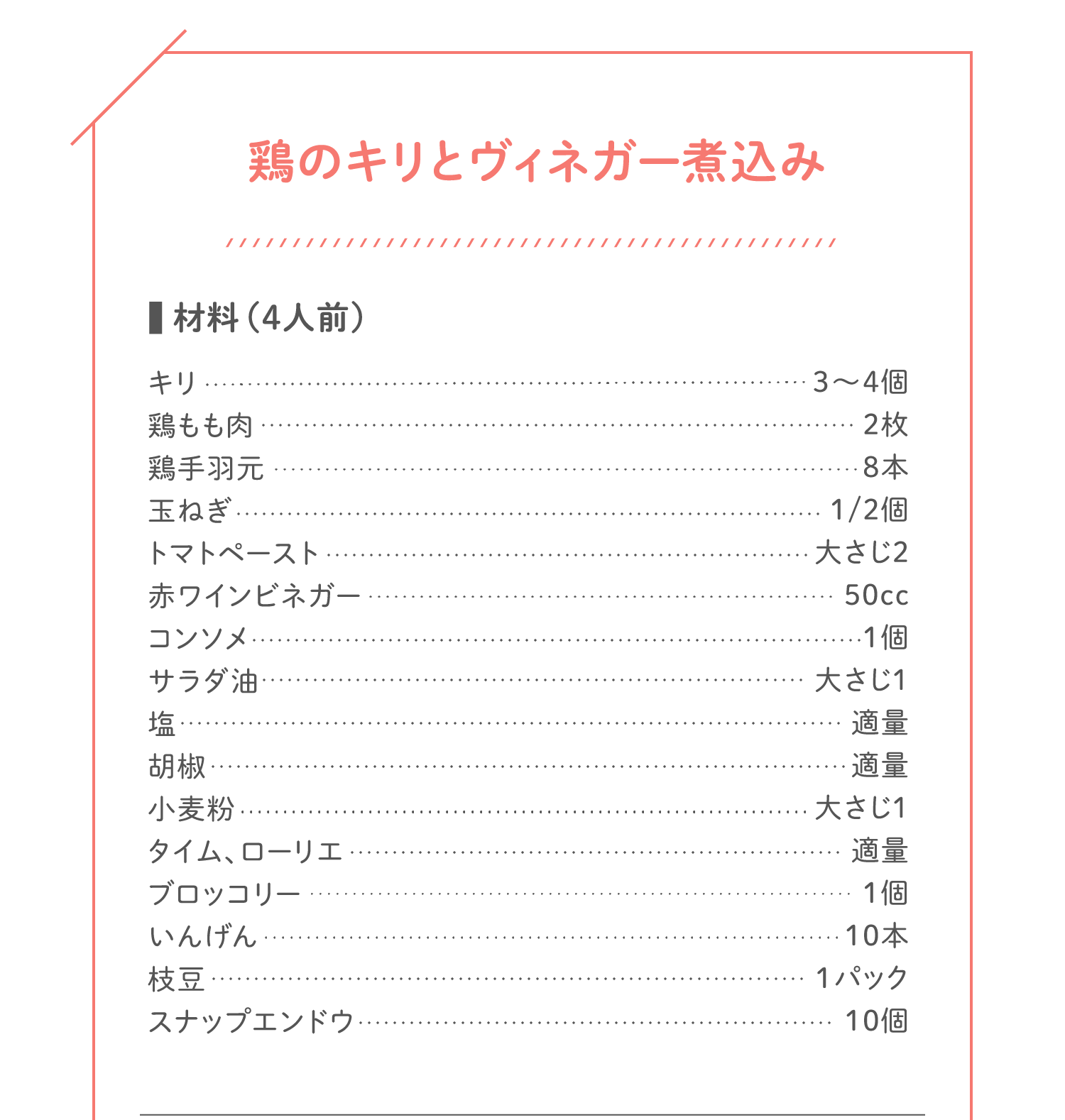 「鶏のキリとヴィネガー煮込み」材料（4人前）：キリ…3〜4個／鶏もも肉…2枚／鶏手羽元…8本／玉ねぎ…1/2個／トマトペースト…大さじ2／赤ワインビネガー…50cc／コンソメ…1個／サラダ油…大さじ1／塩…適量／胡椒…適量／小麦粉…大さじ1／タイム、ローリエ…適量／ブロッコリー…1個／いんげん…10本／枝豆…1パック／スナップエンドウ…10個
